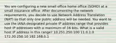 You are configuring a new small office home office (SOHO) at a small insurance office. After documenting the network requirements, you decide to use Network Address Translation (NAT) so that only one public address will be needed. You want to use the IANA-designated private IP address range that provides host IP addresses with a maximum of 16 bits. What is a valid host IP address in this range? 10.251.250.100 11.0.1.0 172.30.250.10 192.168.0.1