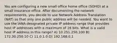 You are configuring a new small office home office (SOHO) at a small insurance office. After documenting the network requirements, you decide to use Network Address Translation (NAT) so that only one public address will be needed. You want to use the IANA-designated private IP address range that provides host IP addresses with a maximum of 16 bits. What is a valid host IP address in this range? A) 10.251.250.100 B) 172.30.250.10 C) 11.0.1.0 D) 192.168.0.1