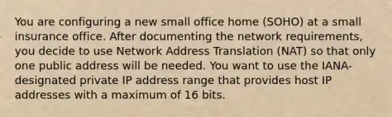 You are configuring a new small office home (SOHO) at a small insurance office. After documenting the network requirements, you decide to use Network Address Translation (NAT) so that only one public address will be needed. You want to use the IANA-designated private IP address range that provides host IP addresses with a maximum of 16 bits.