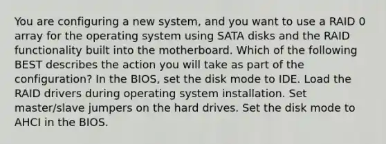 You are configuring a new system, and you want to use a RAID 0 array for the operating system using SATA disks and the RAID functionality built into the motherboard. Which of the following BEST describes the action you will take as part of the configuration? In the BIOS, set the disk mode to IDE. Load the RAID drivers during operating system installation. Set master/slave jumpers on the hard drives. Set the disk mode to AHCI in the BIOS.