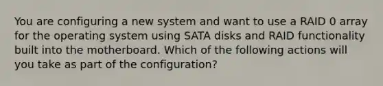 You are configuring a new system and want to use a RAID 0 array for the operating system using SATA disks and RAID functionality built into the motherboard. Which of the following actions will you take as part of the configuration?