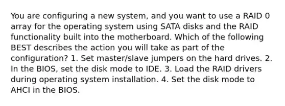 You are configuring a new system, and you want to use a RAID 0 array for the operating system using SATA disks and the RAID functionality built into the motherboard. Which of the following BEST describes the action you will take as part of the configuration? 1. Set master/slave jumpers on the hard drives. 2. In the BIOS, set the disk mode to IDE. 3. Load the RAID drivers during operating system installation. 4. Set the disk mode to AHCI in the BIOS.