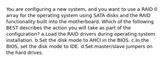 You are configuring a new system, and you want to use a RAID 0 array for the operating system using SATA disks and the RAID functionality built into the motherboard. Which of the following BEST describes the action you will take as part of the configuration? a.Load the RAID drivers during operating system installation. b.Set the disk mode to AHCI in the BIOS. c.In the BIOS, set the disk mode to IDE. d.Set master/slave jumpers on the hard drives.