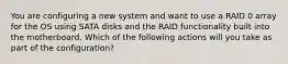 You are configuring a new system and want to use a RAID 0 array for the OS using SATA disks and the RAID functionality built into the motherboard. Which of the following actions will you take as part of the configuration?