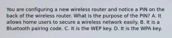 You are configuring a new wireless router and notice a PIN on the back of the wireless router. What is the purpose of the PIN? A. It allows home users to secure a wireless network easily. B. It is a Bluetooth pairing code. C. It is the WEP key. D. It is the WPA key.