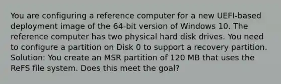 You are configuring a reference computer for a new UEFI-based deployment image of the 64-bit version of Windows 10. The reference computer has two physical hard disk drives. You need to configure a partition on Disk 0 to support a recovery partition. Solution: You create an MSR partition of 120 MB that uses the ReFS file system. Does this meet the goal?