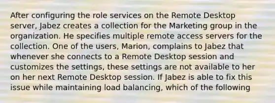 After configuring the role services on the Remote Desktop server, Jabez creates a collection for the Marketing group in the organization. He specifies multiple remote access servers for the collection. One of the users, Marion, complains to Jabez that whenever she connects to a Remote Desktop session and customizes the settings, these settings are not available to her on her next Remote Desktop session. If Jabez is able to fix this issue while maintaining load balancing, which of the following