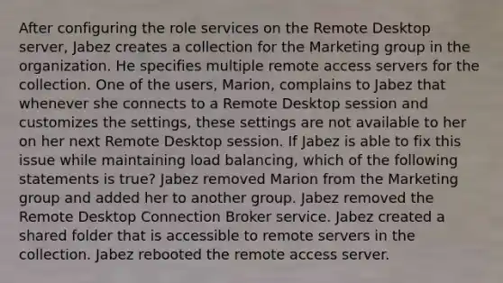 After configuring the role services on the Remote Desktop server, Jabez creates a collection for the Marketing group in the organization. He specifies multiple remote access servers for the collection. One of the users, Marion, complains to Jabez that whenever she connects to a Remote Desktop session and customizes the settings, these settings are not available to her on her next Remote Desktop session. If Jabez is able to fix this issue while maintaining load balancing, which of the following statements is true? Jabez removed Marion from the Marketing group and added her to another group. Jabez removed the Remote Desktop Connection Broker service. Jabez created a shared folder that is accessible to remote servers in the collection. Jabez rebooted the remote access server.