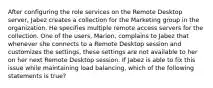 After configuring the role services on the Remote Desktop server, Jabez creates a collection for the Marketing group in the organization. He specifies multiple remote access servers for the collection. One of the users, Marion, complains to Jabez that whenever she connects to a Remote Desktop session and customizes the settings, these settings are not available to her on her next Remote Desktop session. If Jabez is able to fix this issue while maintaining load balancing, which of the following statements is true?