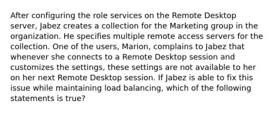 After configuring the role services on the Remote Desktop server, Jabez creates a collection for the Marketing group in the organization. He specifies multiple remote access servers for the collection. One of the users, Marion, complains to Jabez that whenever she connects to a Remote Desktop session and customizes the settings, these settings are not available to her on her next Remote Desktop session. If Jabez is able to fix this issue while maintaining load balancing, which of the following statements is true?