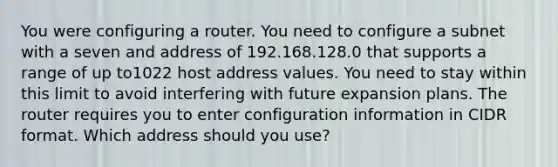 You were configuring a router. You need to configure a subnet with a seven and address of 192.168.128.0 that supports a range of up to1022 host address values. You need to stay within this limit to avoid interfering with future expansion plans. The router requires you to enter configuration information in CIDR format. Which address should you use?