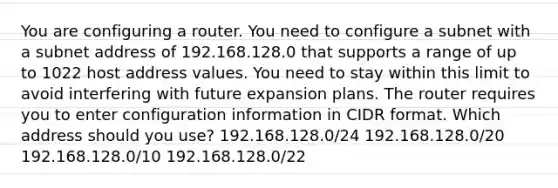 You are configuring a router. You need to configure a subnet with a subnet address of 192.168.128.0 that supports a range of up to 1022 host address values. You need to stay within this limit to avoid interfering with future expansion plans. The router requires you to enter configuration information in CIDR format. Which address should you use? 192.168.128.0/24 192.168.128.0/20 192.168.128.0/10 192.168.128.0/22