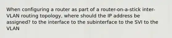 When configuring a router as part of a router-on-a-stick inter-VLAN routing topology, where should the IP address be assigned? to the interface to the subinterface to the SVI to the VLAN