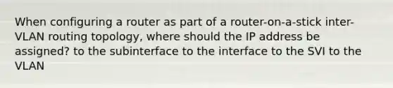 When configuring a router as part of a router-on-a-stick inter-VLAN routing topology, where should the IP address be assigned? to the subinterface to the interface to the SVI to the VLAN