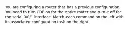 You are configuring a router that has a previous configuration. You need to turn CDP on for the entire router and turn it off for the serial 0/0/1 interface. Match each command on the left with its associated configuration task on the right.