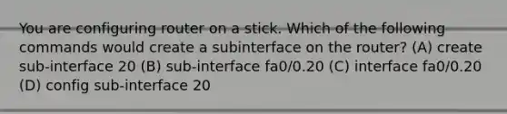 You are configuring router on a stick. Which of the following commands would create a subinterface on the router? (A) create sub-interface 20 (B) sub-interface fa0/0.20 (C) interface fa0/0.20 (D) config sub-interface 20