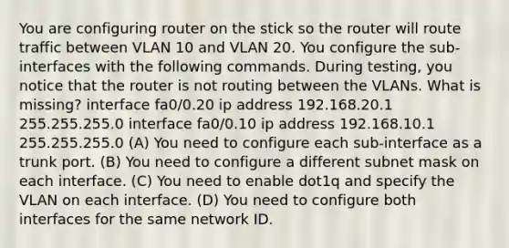 You are configuring router on the stick so the router will route traffic between VLAN 10 and VLAN 20. You configure the sub-interfaces with the following commands. During testing, you notice that the router is not routing between the VLANs. What is missing? interface fa0/0.20 ip address 192.168.20.1 255.255.255.0 interface fa0/0.10 ip address 192.168.10.1 255.255.255.0 (A) You need to configure each sub-interface as a trunk port. (B) You need to configure a different subnet mask on each interface. (C) You need to enable dot1q and specify the VLAN on each interface. (D) You need to configure both interfaces for the same network ID.