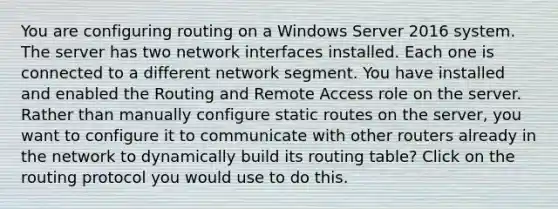 You are configuring routing on a Windows Server 2016 system. The server has two network interfaces installed. Each one is connected to a different network segment. You have installed and enabled the Routing and Remote Access role on the server. Rather than manually configure static routes on the server, you want to configure it to communicate with other routers already in the network to dynamically build its routing table? Click on the routing protocol you would use to do this.