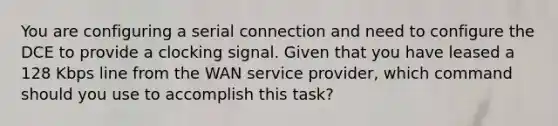 You are configuring a serial connection and need to configure the DCE to provide a clocking signal. Given that you have leased a 128 Kbps line from the WAN service provider, which command should you use to accomplish this task?