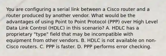 You are configuring a serial link between a Cisco router and a router produced by another vendor. What would be the advantages of using Point to Point Protocol (PPP) over High Level Data Link Control (HDLC) in this scenario? A. HDLC has a proprietary "type" field that may be incompatible with equipment from other vendors. B. HDLC is not available on non-Cisco routers. C. PPP is faster. D. PPP performs error checking.