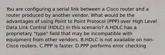 You are configuring a serial link between a Cisco router and a router produced by another vendor. What would be the advantages of using Point to Point Protocol (PPP) over High Level Data Link Control (HDLC) in this scenario? A.HDLC has a proprietary "type" field that may be incompatible with equipment from other vendors. B.HDLC is not available on non-Cisco routers. C.PPP is faster. D.PPP performs error checking