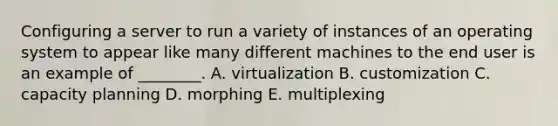 Configuring a server to run a variety of instances of an operating system to appear like many different machines to the end user is an example of​ ________. A. virtualization B. customization C. capacity planning D. morphing E. multiplexing