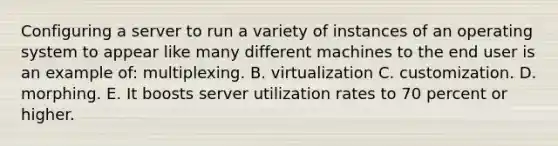 Configuring a server to run a variety of instances of an operating system to appear like many different machines to the end user is an example​ of: multiplexing. B. virtualization C. customization. D. morphing. E. It boosts server utilization rates to 70 percent or higher.