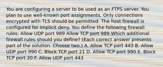 You are configuring a server to be used as an FTPS server. You plan to use well-known port assignments. Only connections encrypted with TLS should be permitted. The host firewall is configured for implicit deny. You define the following firewall rules: Allow UDP port 989 Allow TCP port 989 Which additional firewall rules should you define? (Each correct answer presents part of the solution. Choose two.) A. Allow TCP port 443 B. Allow UDP port 990 C. Block TCP port 21 D. Allow TCP port 990 E. Block TCP port 20 F. Allow UDP port 443