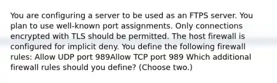 You are configuring a server to be used as an FTPS server. You plan to use well-known port assignments. Only connections encrypted with TLS should be permitted. The host firewall is configured for implicit deny. You define the following firewall rules: Allow UDP port 989Allow TCP port 989 Which additional firewall rules should you define? (Choose two.)