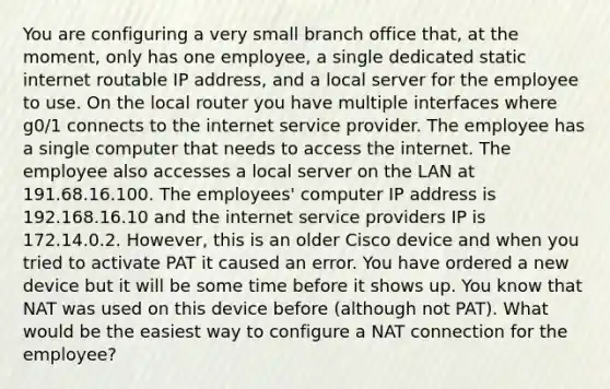 You are configuring a very small branch office that, at the moment, only has one employee, a single dedicated static internet routable IP address, and a local server for the employee to use. On the local router you have multiple interfaces where g0/1 connects to the internet service provider. The employee has a single computer that needs to access the internet. The employee also accesses a local server on the LAN at 191.68.16.100. The employees' computer IP address is 192.168.16.10 and the internet service providers IP is 172.14.0.2. However, this is an older Cisco device and when you tried to activate PAT it caused an error. You have ordered a new device but it will be some time before it shows up. You know that NAT was used on this device before (although not PAT). What would be the easiest way to configure a NAT connection for the employee?