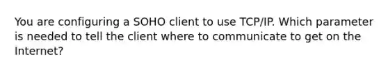 You are configuring a SOHO client to use TCP/IP. Which parameter is needed to tell the client where to communicate to get on the Internet?