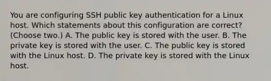 You are configuring SSH public key authentication for a Linux host. Which statements about this configuration are correct? (Choose two.) A. The public key is stored with the user. B. The private key is stored with the user. C. The public key is stored with the Linux host. D. The private key is stored with the Linux host.