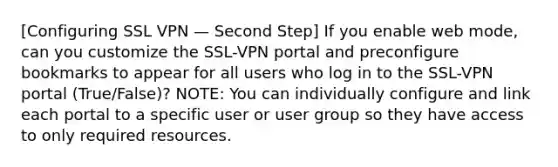 [Configuring SSL VPN — Second Step] If you enable web mode, can you customize the SSL-VPN portal and preconfigure bookmarks to appear for all users who log in to the SSL-VPN portal (True/False)? NOTE: You can individually configure and link each portal to a specific user or user group so they have access to only required resources.