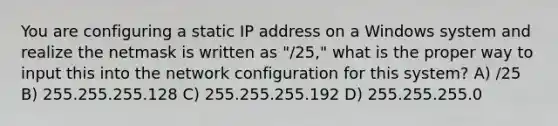 You are configuring a static IP address on a Windows system and realize the netmask is written as "/25," what is the proper way to input this into the network configuration for this system? A) /25 B) 255.255.255.128 C) 255.255.255.192 D) 255.255.255.0