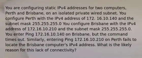 You are configuring static IPv4 addresses for two computers, Perth and Brisbane, on an isolated private wired subnet. You configure Perth with the IPv4 address of 172. 16.10.140 and the subnet mask 255.255.255.0 You configure Brisbane with the IPv4 address of 172.16.10.210 and the subnet mask 255.255.255.0. You enter Ping 172.16.10.140 on Brisbane, but the command times out. Similarly, entering Ping 172.16.10.210 on Perth fails to locate the Brisbane computer's IPv4 address. What is the likely reason for this lack of connectivity?