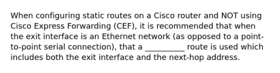 When configuring static routes on a Cisco router and NOT using Cisco Express Forwarding (CEF), it is recommended that when the exit interface is an Ethernet network (as opposed to a point-to-point serial connection), that a __________ route is used which includes both the exit interface and the next-hop address.