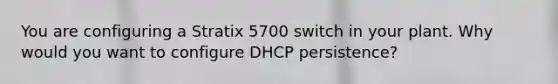 You are configuring a Stratix 5700 switch in your plant. Why would you want to configure DHCP persistence?