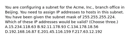 You are configuring a subnet for the Acme, Inc., branch office in Beijing. You need to assign IP addresses to hosts in this subnet. You have been given the subnet mask of 255.255.255.224. Which of these IP addresses would be valid? (Choose three.) A.15.234.118.63 B.92.11.178.93 C.134.178.18.56 D.192.168.16.87 E.201.45.116.159 F.217.63.12.192