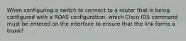 When configuring a switch to connect to a router that is being configured with a ROAS configuration, which Cisco IOS command must be entered on the interface to ensure that the link forms a trunk?