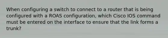 When configuring a switch to connect to a router that is being configured with a ROAS configuration, which Cisco IOS command must be entered on the interface to ensure that the link forms a trunk?