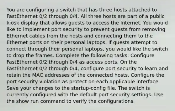 You are configuring a switch that has three hosts attached to FastEthernet 0/2 through 0/4. All three hosts are part of a public kiosk display that allows guests to access the Internet. You would like to implement port security to prevent guests from removing Ethernet cables from the hosts and connecting them to the Ethernet ports on their personal laptops. If guests attempt to connect through their personal laptops, you would like the switch to drop the frames. Complete the following tasks: Configure FastEthernet 0/2 through 0/4 as access ports. On the FastEthernet 0/2 through 0/4, configure port security to learn and retain the MAC addresses of the connected hosts. Configure the port security violation as protect on each applicable interface. Save your changes to the startup-config file. The switch is currently configured with the default port security settings. Use the show run command to verify the configurations.