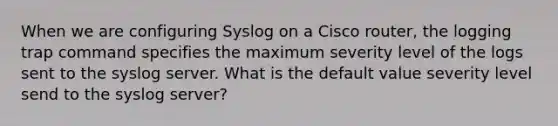 When we are configuring Syslog on a Cisco router, the logging trap command specifies the maximum severity level of the logs sent to the syslog server. What is the default value severity level send to the syslog server?