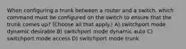 When configuring a trunk between a router and a switch, which command must be configured on the switch to ensure that the trunk comes up? (Choose all that apply.) A) switchport mode dynamic desirable B) switchport mode dynamic auto C) switchport mode access D) switchport mode trunk