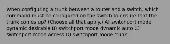 When configuring a trunk between a router and a switch, which command must be configured on the switch to ensure that the trunk comes up? (Choose all that apply.) A) switchport mode dynamic desirable B) switchport mode dynamic auto C) switchport mode access D) switchport mode trunk