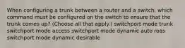 When configuring a trunk between a router and a switch, which command must be configured on the switch to ensure that the trunk comes up? (Choose all that apply.) switchport mode trunk switchport mode access switchport mode dynamic auto roas switchport mode dynamic desirable