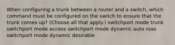 When configuring a trunk between a router and a switch, which command must be configured on the switch to ensure that the trunk comes up? (Choose all that apply.) switchport mode trunk switchport mode access switchport mode dynamic auto roas switchport mode dynamic desirable