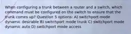 When configuring a trunk between a router and a switch, which command must be configured on the switch to ensure that the trunk comes up? Question 5 options: A) switchport mode dynamic desirable B) switchport mode trunk C) switchport mode dynamic auto D) switchport mode access