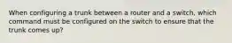 When configuring a trunk between a router and a switch, which command must be configured on the switch to ensure that the trunk comes up?