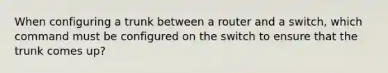 When configuring a trunk between a router and a switch, which command must be configured on the switch to ensure that the trunk comes up?