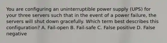 You are configuring an uninterruptible power supply (UPS) for your three servers such that in the event of a power failure, the servers will shut down gracefully. Which term best describes this configuration? A. Fail-open B. Fail-safe C. False positive D. False negative